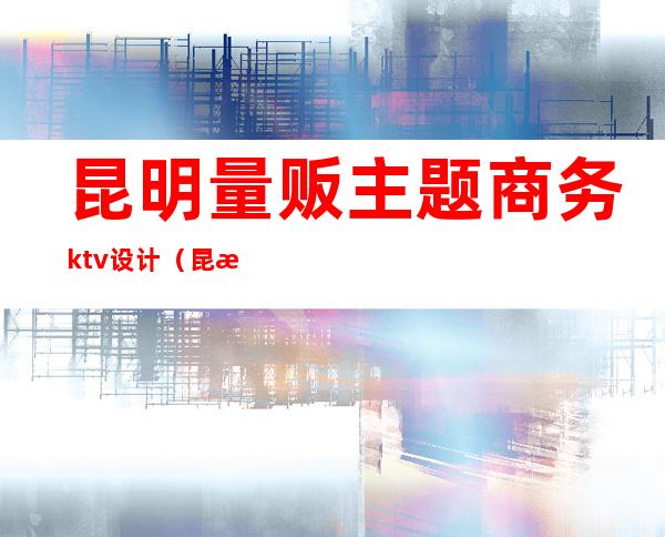 昆明量贩主题商务ktv设计（昆明商务ktv有哪些）