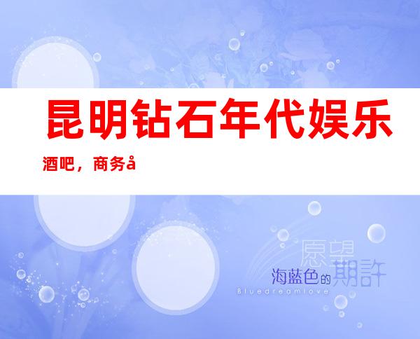 昆明钻石年代娱乐酒吧，商务宴请招待客户的好地方