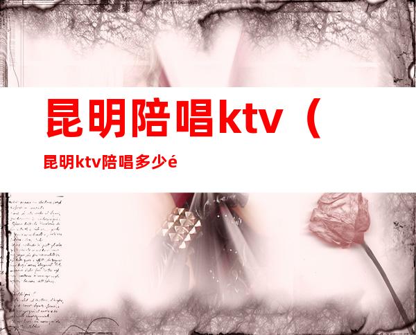 昆明陪唱ktv（昆明ktv陪唱多少钱一个小时）