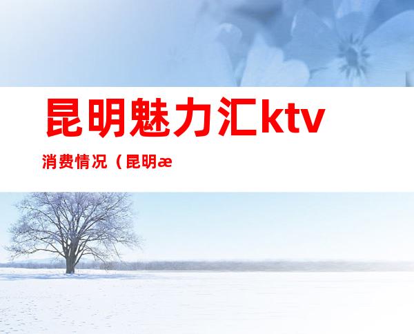 昆明魅力汇ktv消费情况（昆明欢乐汇ktv怎么样）