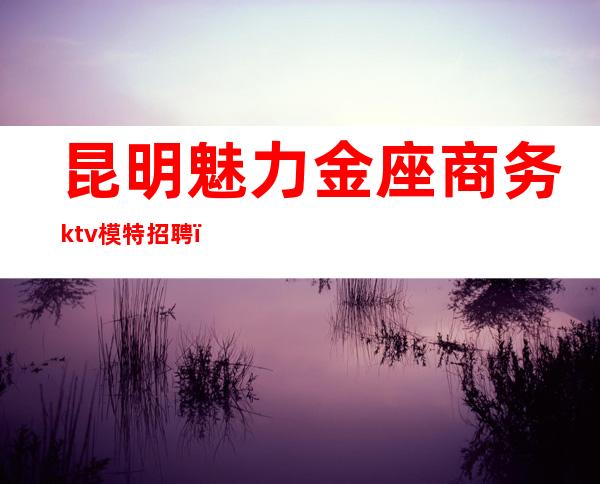 昆明魅力金座商务ktv模特招聘（昆明ktv招聘信息最新招聘公主）