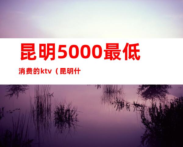 昆明5000最低消费的ktv（昆明什么便宜）