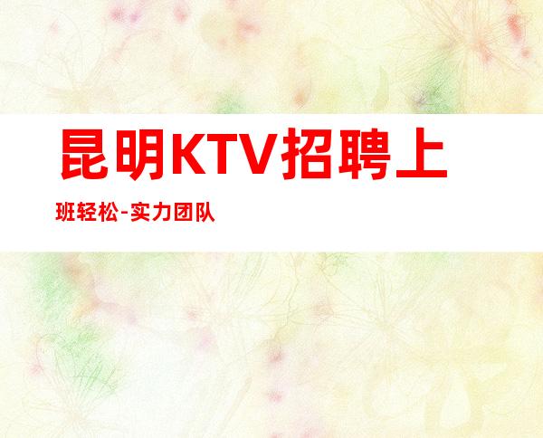 昆明KTV招聘上班轻松-实力团队提供的