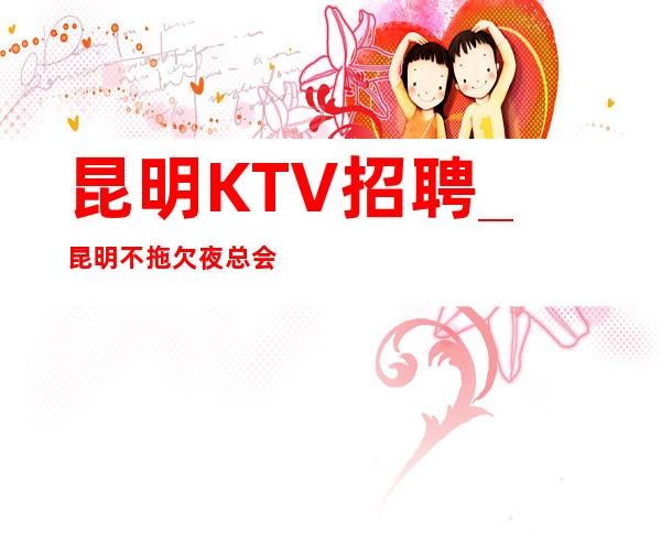 昆明KTV招聘_昆明不拖欠夜总会现结速度报名