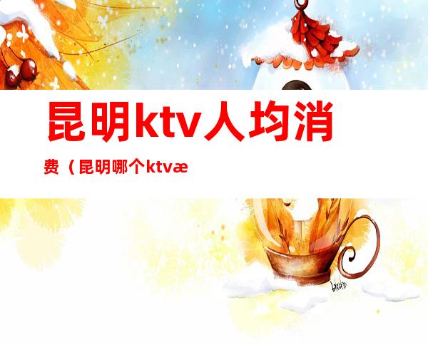 昆明ktv人均消费（昆明哪个ktv消费最便宜）