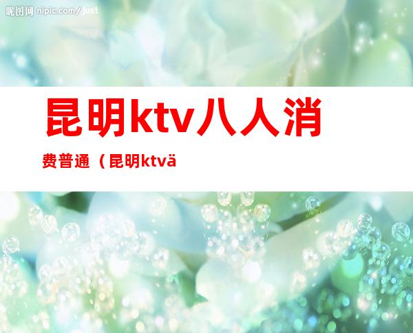 昆明ktv八人消费普通（昆明ktv一般消费多少钱）