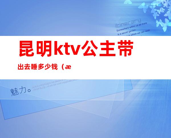 昆明ktv公主带出去睡多少钱（昆明有公主的ktv）