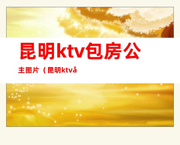 昆明ktv包房公主图片（昆明ktv公主收费标准）