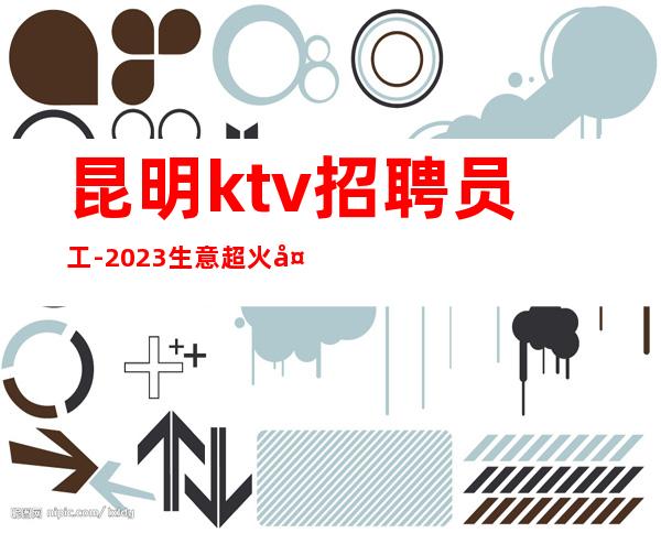 昆明ktv招聘员工-2023生意超火夜总会大量招聘优秀人才