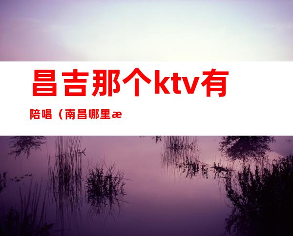 昌吉那个ktv有陪唱（南昌哪里有陪唱ktv）