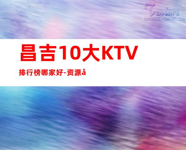 昌吉10大KTV排行榜哪家好-资源多10大KTV排行榜哪家好 – 温州泰顺商务KTV