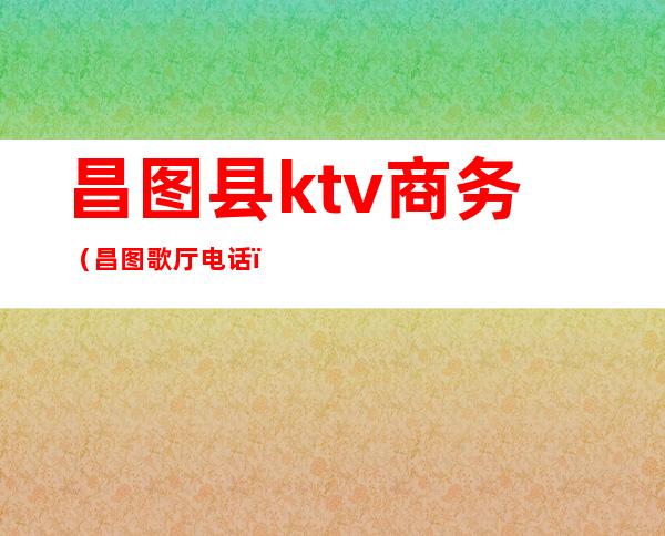 昌图县ktv商务（昌图歌厅电话）