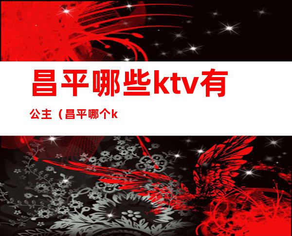 昌平哪些ktv有公主（昌平哪个ktv姑娘好看）