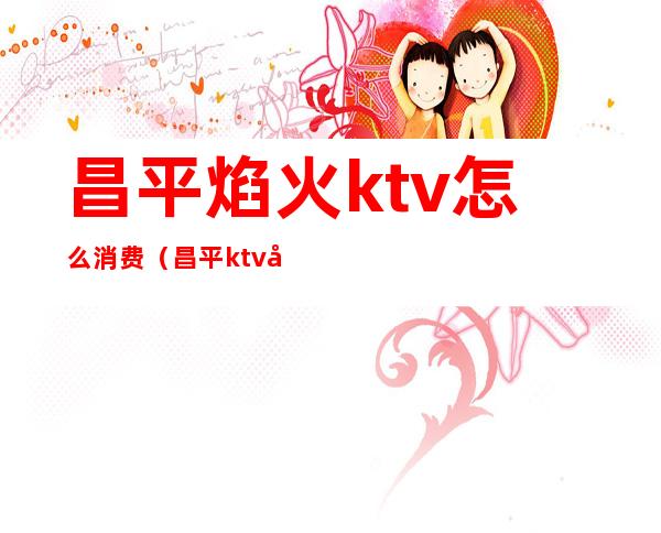 昌平焰火ktv怎么消费（昌平ktv哪里玩的开）