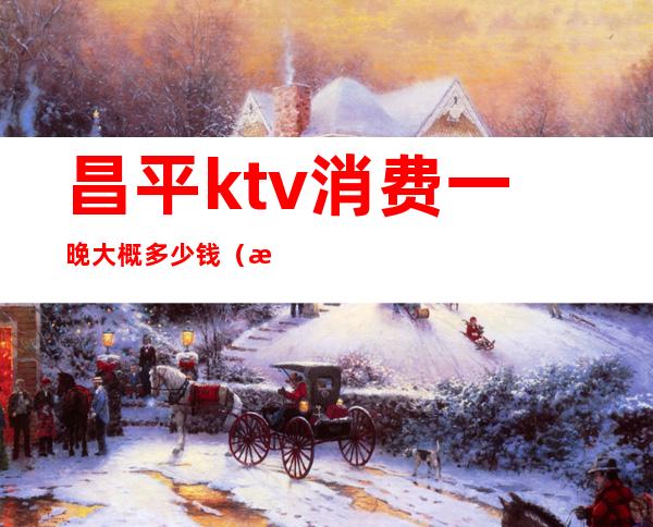 昌平ktv消费一晚大概多少钱（昌平ktv有开业的吗）