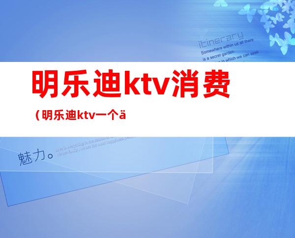 明乐迪ktv消费（明乐迪ktv一个人多少钱）