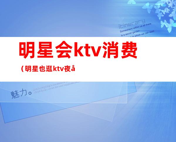 明星会ktv消费（明星也逛ktv夜场）