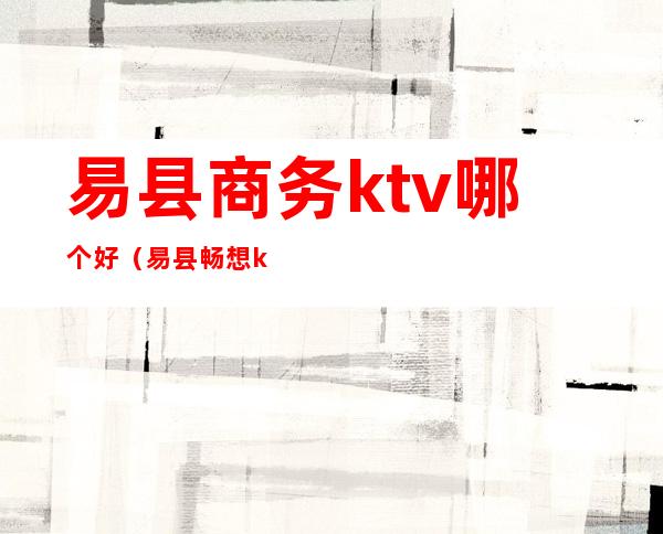 易县商务ktv哪个好（易县畅想ktv电话）