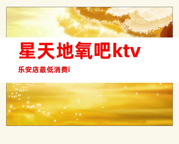 星天地氧吧ktv乐安店最低消费（华乐迪自助式氧吧KTV怎么样）