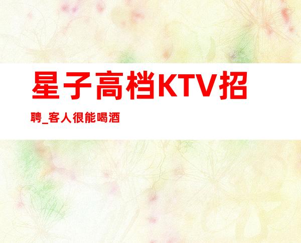 星子高档KTV招聘_客人很能喝酒吗_包路费/包住宿