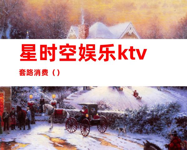 星时空娱乐ktv套路消费（）