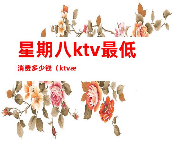 星期八ktv最低消费多少钱（ktv消费八千多正常吗）