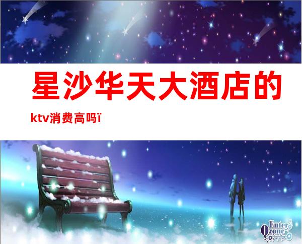 星沙华天大酒店的ktv消费高吗（长沙华天KTV）