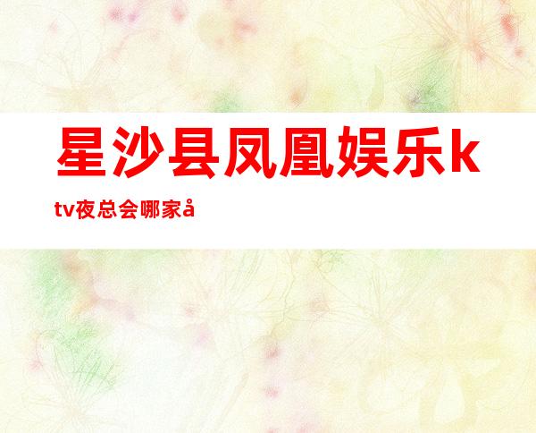 星沙县凤凰娱乐ktv夜总会哪家好玩-长沙驰名商务KTV夜总会