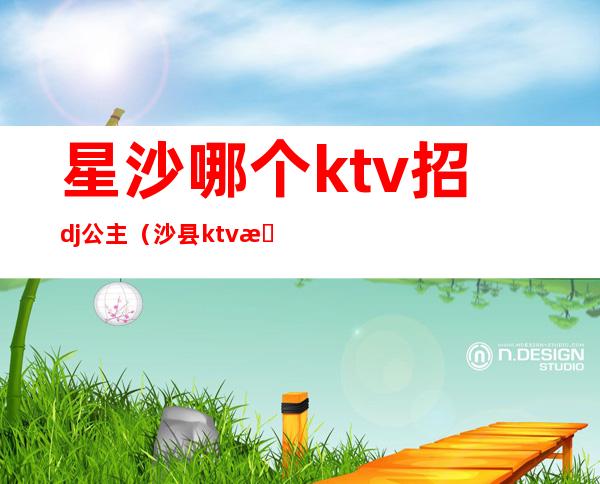 星沙哪个ktv招dj公主（沙县ktv招聘公主）