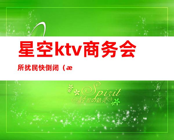 星空ktv商务会所扰民快倒闭（星鸿娱乐ktv怎么样）