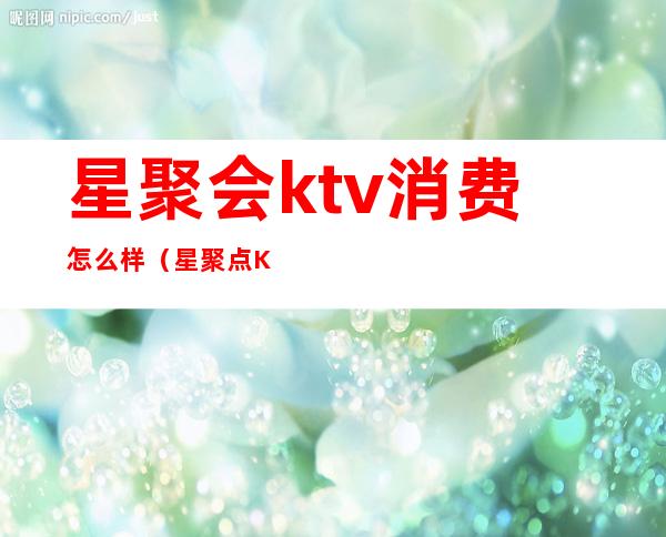 星聚会ktv消费怎么样（星聚点KTV消费价格）