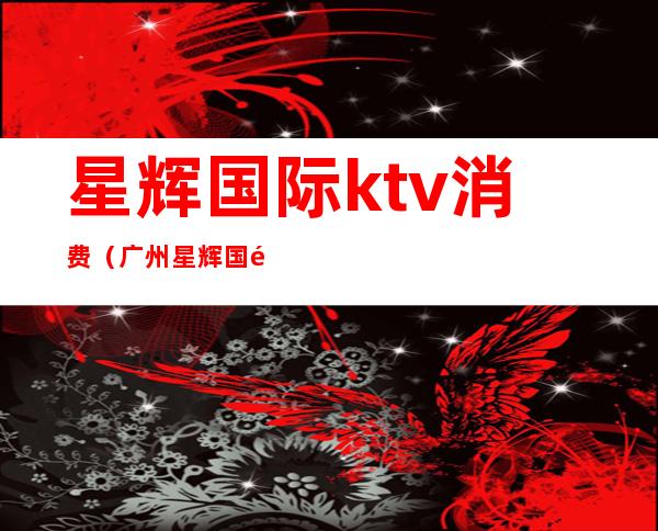 星辉国际ktv消费（广州星辉国际ktv怎么样）