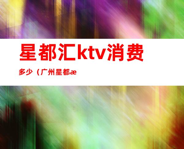 星都汇ktv消费多少（广州星都汇ktv）