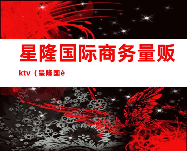 星隆国际商务量贩ktv（星隆国际贸易）