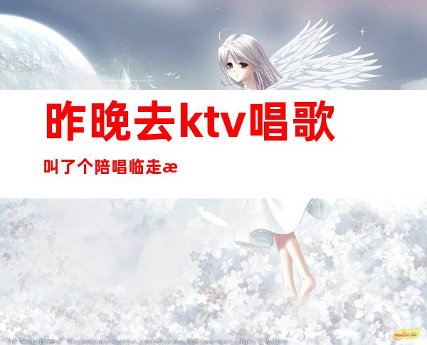 昨晚去ktv唱歌叫了个陪唱临走时（昨晚和朋友去ktv找了个陪唱）