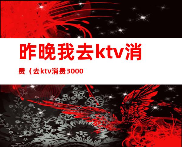 昨晚我去ktv消费（去ktv消费3000多）