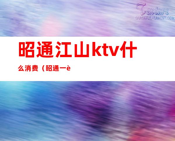 昭通江山ktv什么消费（昭通一般ktv包间多少钱）