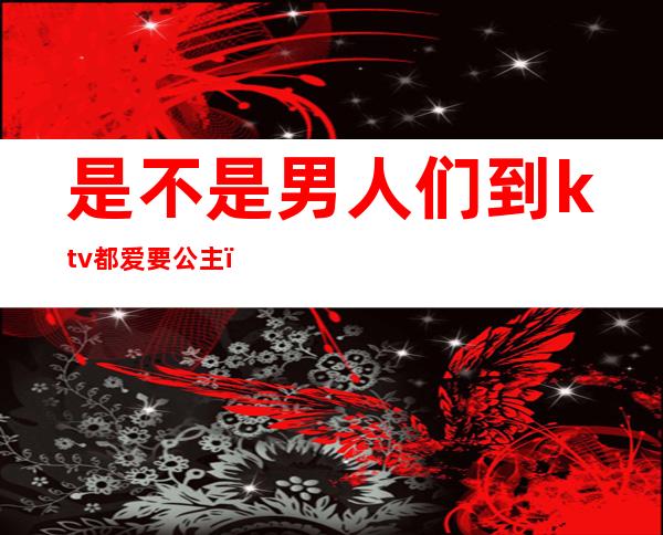 是不是男人们到ktv都爱要公主（男人为什么喜欢去ktv 点公主有问题吗）