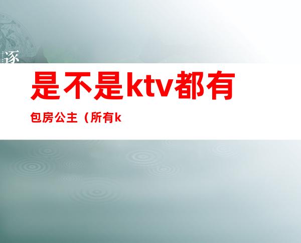 是不是ktv都有包房公主（所有ktv都有公主吗）