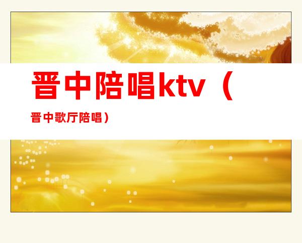 晋中陪唱ktv（晋中歌厅陪唱）