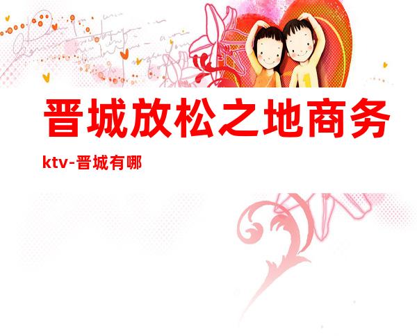 晋城放松之地商务ktv-晋城有哪些酒吧和KTV