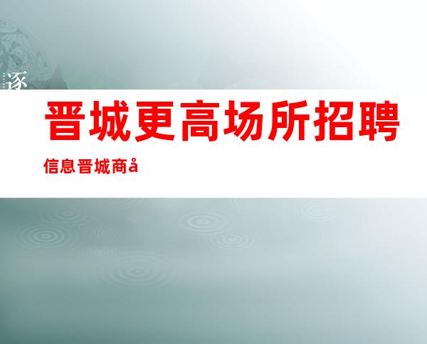 晋城更高场所招聘信息晋城商务清吧招聘更高心动不如行动