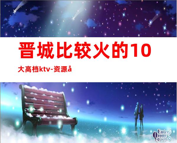 晋城比较火的10大高档ktv-资源多比较火的10大高档ktv – 福州连江商务KTV