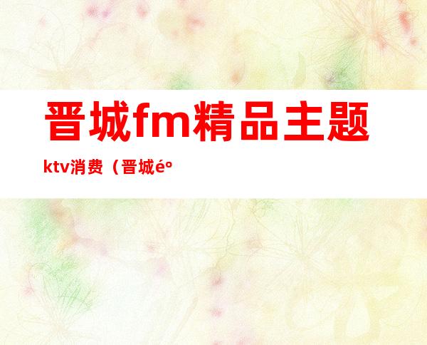 晋城fm精品主题ktv消费（晋城麦颂KTV）