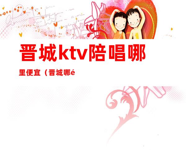 晋城ktv陪唱哪里便宜（晋城哪里ktv有陪唱）