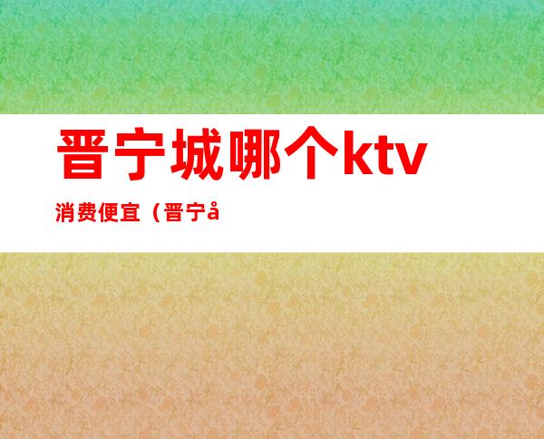 晋宁城哪个ktv消费便宜（晋宁城哪个ktv消费便宜又好）