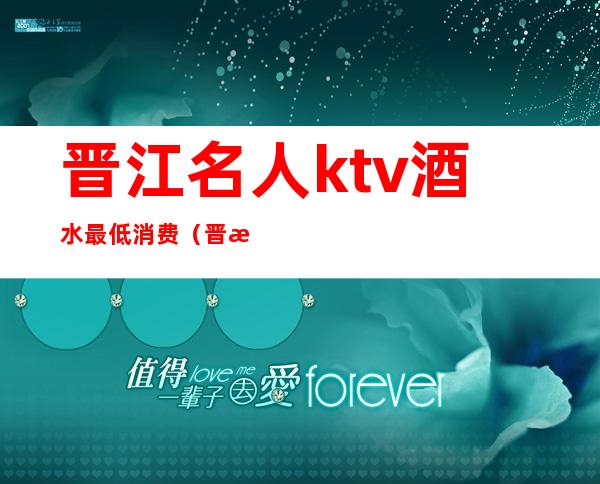 晋江名人ktv酒水最低消费（晋江名人KTV）