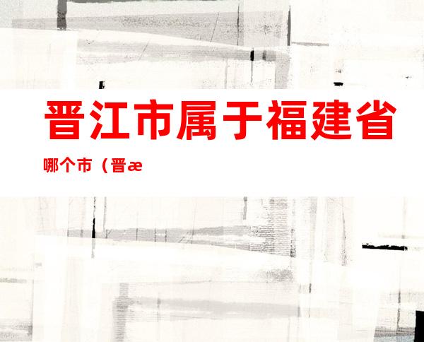 晋江市属于福建省哪个市（晋江市属于福建省哪个市福建省地图）