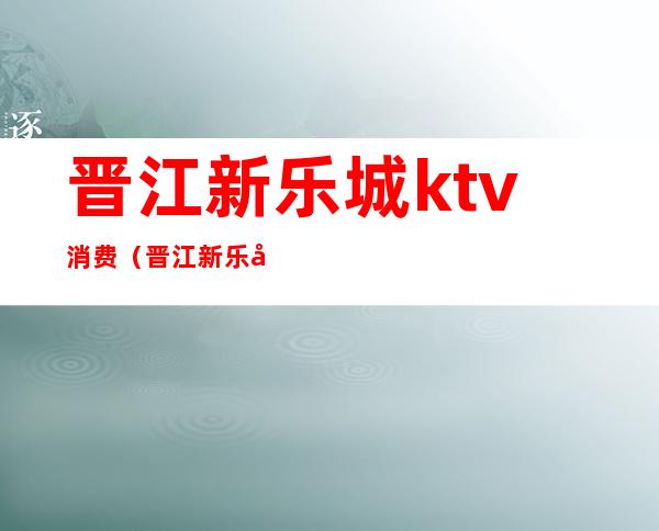 晋江新乐城ktv消费（晋江新乐城ktv消费高吗）