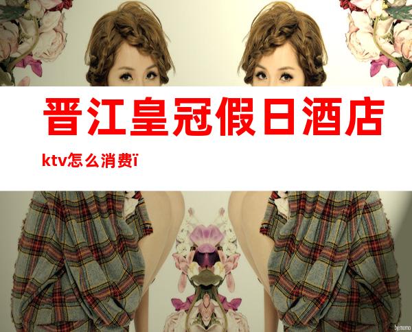 晋江皇冠假日酒店ktv怎么消费（皇冠假日酒店ktv正规吗）